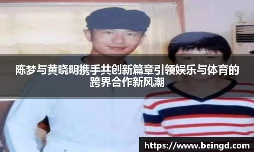 陈梦与黄晓明携手共创新篇章引领娱乐与体育的跨界合作新风潮