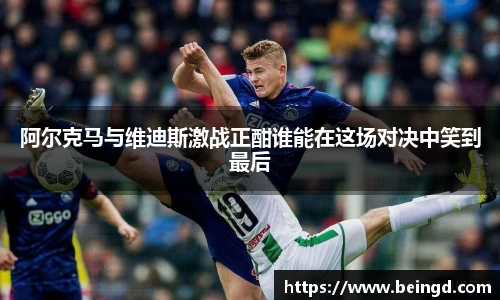阿尔克马与维迪斯激战正酣谁能在这场对决中笑到最后